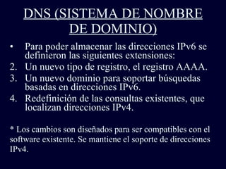 DNS (SISTEMA DE NOMBRE DE DOMINIO) Para poder almacenar las direcciones IPv6 se definieron las siguientes extensiones: Un nuevo tipo de registro, el registro AAAA.  Un nuevo dominio para soportar búsquedas basadas en direcciones IPv6. Redefinición de las consultas existentes, que localizan direcciones IPv4. * Los cambios son diseñados para ser compatibles con el  software existente. Se mantiene el soporte de direcciones  IPv4.  