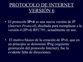 PROTOCOLO DE INTERNET VERSIÓN 6 El protocolo  IPv6  es una nueva versión de IP ( Internet Protocol ), diseñada para reemplazar a la versión 4 (IPv4) RFC791, actualmente en uso.  El motivo básico de la creación de IPv6,   que en un principio se denominó IPng (siguiente generación del protocolo Internet), fue la evidente falta de direcciones.   