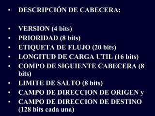 DESCRIPCIÓN DE CABECERA: VERSION (4 bits) PRIORIDAD (8 bits) ETIQUETA DE FLUJO (20 bits) LONGITUD DE CARGA UTIL (16 bits) COMPO DE SIGUIENTE CABECERA (8 bits) LIMITE DE SALTO (8 bits) CAMPO DE DIRECCION DE ORIGEN y CAMPO DE DIRECCION DE DESTINO (128 bits cada una) 