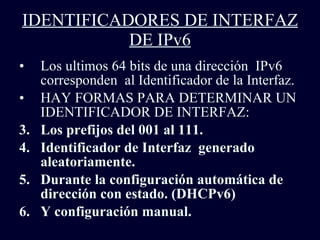 IDENTIFICADORES DE INTERFAZ DE IPv6 Los ultimos 64 bits de una dirección  IPv6 corresponden  al Identificador de la Interfaz. HAY FORMAS PARA DETERMINAR UN IDENTIFICADOR DE INTERFAZ: Los prefijos del 001 al 111. Identificador de Interfaz  generado aleatoriamente. Durante la configuración automática de dirección con estado. (DHCPv6) Y configuración manual. 