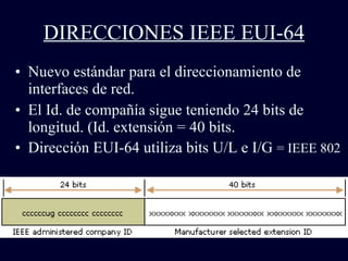 DIRECCIONES IEEE EUI-64 Nuevo estándar para el direccionamiento de interfaces de red. El Id. de compañía sigue teniendo 24 bits de longitud. (Id. extensión = 40 bits. Dirección EUI-64 utiliza bits U/L e I/G  = IEEE 802 