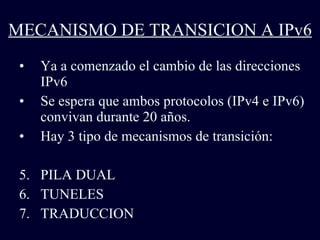 MECANISMO DE TRANSICION A IPv6 Ya a comenzado el cambio de las direcciones IPv6 Se espera que ambos protocolos (IPv4 e IPv6) convivan durante 20 años. Hay 3 tipo de mecanismos de transición: PILA DUAL TUNELES TRADUCCION 
