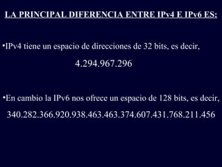 LA PRINCIPAL DIFERENCIA ENTRE IPv4 E IPv6 ES: IPv4 tiene un espacio de direcciones de 32 bits, es decir,  4.294.967.296 En cambio la IPv6 nos ofrece un espacio de 128 bits, es decir, 340.282.366.920.938.463.463.374.607.431.768.211.456 