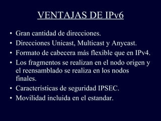 VENTAJAS DE IPv6 Gran cantidad de direcciones. Direcciones Unicast, Multicast y Anycast. Formato de cabecera más flexible que en IPv4. Los fragmentos se realizan en el nodo origen y el reensamblado se realiza en los nodos finales. Características de seguridad IPSEC. Movilidad incluida en el estandar. 