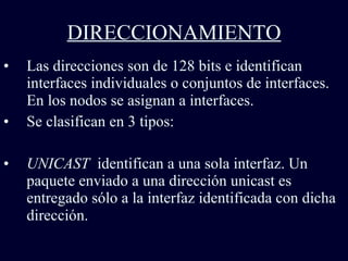 DIRECCIONAMIENTO Las direcciones son de 128 bits e identifican interfaces individuales o conjuntos de interfaces. En los nodos se asignan a interfaces.   Se clasifican en 3 tipos: UNICAST  identifican a una sola interfaz. Un paquete enviado a una dirección unicast es entregado sólo a la interfaz identificada con dicha dirección.   