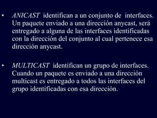 ANICAST  identifican a un conjunto de  interfaces. Un paquete enviado a una dirección anycast, será entregado a alguna de las interfaces identificadas con la dirección del conjunto al cual pertenece esa dirección anycast.  MULTICAST  identifican un grupo de interfaces. Cuando un paquete es enviado a una dirección multicast es entregado a todos las interfaces del grupo identificadas con esa dirección.  