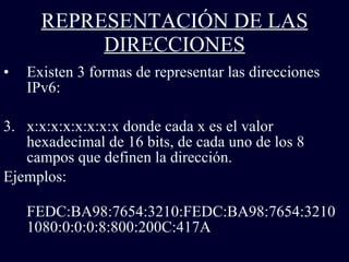 REPRESENTACIÓN DE LAS DIRECCIONES Existen 3 formas de representar las direcciones IPv6: x:x:x:x:x:x:x:x donde cada x es el valor hexadecimal de 16 bits, de cada uno de los 8 campos que definen la dirección.  Ejemplos: FEDC:BA98:7654:3210:FEDC:BA98:7654:3210  1080:0:0:0:8:800:200C:417A  