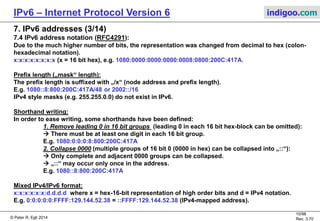 © Peter R. Egli 2016
10/107
Rev. 4.00
IPv6 – Internet Protocol Version 6 indigoo.com
7. IPv6 addresses (2/14)
7.2 IPv6 address scope (validity in a specific area):
Link local scope: IP address is valid only within a specific link (e.g. Ethernet link).
Site local scope: IP address is valid only within a specific site (e.g. enterprise, university).
Global scope: IP address is globally unique.
N.B.: In IPv6, there are no address classes (like A, B, C in classful IPv4).
7.3 General structure of IPv6 address (as proposed by RFC6177):
Net part (network prefix) Interface part / Interface ID („host“ part)
64 bits 64 bits
Network prefix: „Where are you connected to“.
Interface ID: „Who are you“. Created from MAC address or from IPv4 address
(IPv6 compatible addresses). See RFC4291 2.5.
Unlike IPv4, IPv6 addresses are hierarchical to allow route aggregation (prefix). The prefix
boundary can fall anywhere whithin the address („classlessness“).
N.B.: In IPv6, there are no hosts anymore. Every address specifies an interface and not a host.
A host is expected to have multiple interfaces („multi-homed“ host).
 