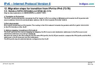 © Peter R. Egli 2016
102/107
Rev. 4.00
IPv6 – Internet Protocol Version 6 indigoo.com
12. Migration steps for transition from IPv4 to IPv6 (73/78)
C.9. Stateless NAT64 (RFC6052 and RFC6145) (3/5):
Step by step explanation of stateless NAT64 scenario 1 (2/2):
4. Translation to IPv4 packet:
The XLAT receives the packet, translates the IPv6 header to IPv4 according to RFC6145 and forwards the IPv4 packet with
source address 192.0.2.33 and destination address 198.51.100.2 towards IPv4-only node B.
5. IPv4 return packet:
IPv4 node B sends back an IPv4 packet. The routing in the IPv4 network forwards the packets with IPv4 prefix 192.0.2.0/24
to the IPv4 interface of the XLAT.
6. Address mapping, forwarding to IPv6 node A:
The XLAT performs the reverse mapping by mapping the IPv4 source and destination addresses to the IPv6 source and
destination addresses according to RFC6145.
Because all nodes in the IPv6 network use the same IPv6 prefix, the XLAT just needs to compose the IPv6 prefix and the IPv6
addresses in the IPv4 packet into IPv6 addresses.
The IPv6 prefix may be administratively configured on the XLAT.
 