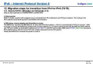 © Peter R. Egli 2016
107/107
Rev. 4.00
IPv6 – Internet Protocol Version 6 indigoo.com
12. Migration steps for transition from IPv4 to IPv6 (78/78)
C.9. Stateful NAT64 (RFC6052 and RFC6146) (3/3):
Step by step explanation of stateful NAT64 scenario (2/2):
5. Return packet:
Node C returns a packet with swapped source and destination IPv4 addresses and TCP port numbers. The routing in the
IPv4 network forwards the packet to the NAT64's IPv4 interface.
6. BIB lookup, reverse mapping and forwarding to source:
The NAT64 box searches the BIB table for an entry with IPv4-dest-address = 192.0.2.1 and destination TCP port number = 3000.
If an entry is found, the NAT64 box performs the reverse mapping, i.e. it creates an IPv6 packet with the BIB entry IPv6 address
and TCP port number as destination addresses (2001:DB8:1::1 and TCP port number 2000) and 64:FF9B::198.51.100.2 as source
IPv6 address along with the source TCP port number extracted from the IPv4 packet.
Finally the NAT64 box forwards the packet to node A.
 