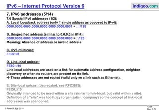© Peter R. Egli 2016
12/107
Rev. 4.00
IPv6 – Internet Protocol Version 6 indigoo.com
7. IPv6 addresses (4/14)
7.5 IPv6 addressing architecture RFC4291:
RFC4291 defines the addressing architecture of the IPv6 address space.
Link-local
unicast address (p. 12)
Site-local unicast
address (p. 12)
Global
unicast address (p. 16)
48 Bits 64Bit
Global routing prefix Subnet ID Interface ID
FEC0::/10 SLA ID Interface ID
FE80::/10 Interface ID
::/96
IPv4
address
::FFFF/96
IPv4
address
Unassigned
FF Flags Scope Group ID
8Bit 4Bit 4Bit 112Bit
X
Global
Site
local
Link
local
(X)
X
(X)
(X)
X
IPv4 compatible
address (p. 14)
IPv4-mapped
address (p. 14)
Multicast
address (p. 20)
Validity (scope)
16 Bits
 
