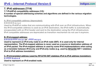 © Peter R. Egli 2016
14/107
Rev. 4.00
IPv6 – Internet Protocol Version 6 indigoo.com
7. IPv6 addresses (6/14)
7.6 Special IPv6 addresses (2/2):
F: Unique Local Address (ULA):
FC00::/8
RFC4193 defines unique local addresses analogous to IPv4 private addresses (10.0.0.0/8,
172.16.0.0/12 and 192.168.0.0/16, see RFC1918).
 Unique local addresses contain a randomly generated part to make the address unique.
 Unique local addresses avoid address conflicts (e.g. when establishing a tunnel between 2
sites that are independently configured sites).
 Easy filtering at site boundaries (avoid leaking of packets to the Internet).
G: IPv6 Address Prefix for Documentation:
2001:0DB8::/32
In order to avoid confusion, IETF set aside a special range of IPv6 addresses to be used
in documentation (and not to be used in real deployments). See RFC3849.
 