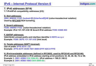 © Peter R. Egli 2016
15/107
Rev. 4.00
IPv6 – Internet Protocol Version 6 indigoo.com
7. IPv6 addresses (7/14)
7.7 IPv4/IPv6 compatibility addresses (1/2):
A number of special addressing schemes and algorithms are defined in the various migration
technologies.
A. IPv4 compatible address (obsoleted):
0:0:0:0:0:0:w.x.y.z
Used by IPv6/IPv4 nodes that are communicating with IPv6 over an IPv4 infrastructure. When
the IPv4-compatible address is used as an IPv6 destination, the IPv6 traffic is automatically
encapsulated with an IPv4 header and sent to the destination using the IPv4 infrastructure.
IPv4 compatible addresses are obsoleted as transition mechanism do not use it anymore.
B. IPv4-mapped address:
0:0:0:0:0:FFFF:w.x.y.z or ::FFFF:w.x.y.z,
Used to represent an IPv4-only node to an IPv6 node (SIIT). It is used only for internal
representation. The IPv4-mapped address is never used as a source or destination address of
an IPv6 packet. The IPv4-mapped address is used by some IPv6 implementations when acting
as a translator between IPv4-only and IPv6-only nodes (e.g. used by RFC2765 SIIT = stateless
IPv4 to IPv6 address translation).
C. IPv4-translated address (used by RFC2765 SIIT stateless IPv4 to IPv6 address translation):
0::FFFF:0:a.b.c.d
Used to represent an IPv6-enabled node.
 