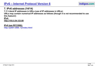 © Peter R. Egli 2016
21/107
Rev. 4.00
IPv6 – Internet Protocol Version 6 indigoo.com
7. IPv6 addresses (13/14)
7.10 Multicast addresses:
Multicast addresses allow to reach multiple destinations. Multicast addresses replace
broadcast addresses.
Structure of IPv6 multicast address (as per RFC4291):
8 4 4 112
Multicast
prefix
0 = Permanently assigned (=well-known multicast address, assigned by IANA)
1 = Transient or dynamically assigned
IANA: Internet Assigned Numbers Authority
NTP: Network Time Protocol
0 = Multicast address that is not assigned based on the network prefix
1 = Multicast address that is assigned based on the network prefix
Definition see RFC3956
6, 7 (unassigned)
8 Organization-Local scope
9...D (unassigned)
E Global scope
F reserved
Multicast group ID
E.g. FF0E:0:0:0:0:0:0:101 = NTP multicast with
global scope.
FF Group ID0RP T Scope
Scope limits the scope to:
0 reserved
1 Interface-Local scope
2 Link-Local scope
3 reserved
4 Admin-Local scope
5 Site-Local scope
 