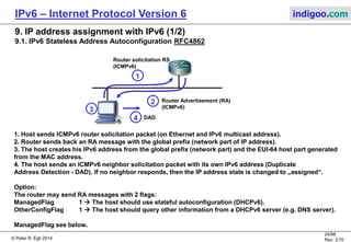 © Peter R. Egli 2016
24/107
Rev. 4.00
IPv6 – Internet Protocol Version 6 indigoo.com
8. IPv6 route aggregation versus IPv6 multihoming (2/2)
Problem: How to minimize routing table size and provide redundancy?
Redundany can be achieved through multihoming, i.e. connect a site to multiple providers.
When using Provider Independent address space (PI), the same address range can be advertised
to multiple providers (2001:DB8:2110/44 in picture below).
But: PI addresses "punch holes" into the routing tables
(increases the number of routing entries).
R2
AS2100
2001:DB8:2100::/40
AS2110
2001:DB8:2110::/44
AS2120
2001:DB8:2120::/44
AS2000
2001:DB8::2000/36
AS1000
2001:DB8::1000/36
AS1100
2001:DB8:1100::/40
AS1110
2001:DB8:1110::/44
2001:DB8:2000/36 via R0
2001:DB8:1110/44 via R1
R0
2001:DB8:2000/36 via R0
2001:DB8:1110/44 via R1
2001:DB8:2110/44 via R2
R1
2001:DB8:2000/36
2001:DB8:2FFF/36
2001:DB8:2110/44
AS1100 interior routing tables
before "punching hole":
AS1100 interior routing tables
after "punching hole":
Advertise PI prefix
2001:DB8:2110/44
Address space:
With multihoming and advertising 2001:DB8:2110 to 2 interfaces,
2001:DB8:2110 is reachable through R2 and R0 in AS1100.
 