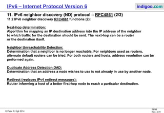 © Peter R. Egli 2016
28/107
Rev. 4.00
IPv6 – Internet Protocol Version 6 indigoo.com
11. IPv6 neighbor discovery (ND) protocol – RFC4861 (1/2)
11.1 Purpose:
Replacement for IPv4 ARP, ICMP router discovery and ICMP redirect messages and IPv4 DHCP.
11.2 IPv6 neighbor discovery RFC4861 functions (1):
Router Discovery (replaces IPv4 router discovery):
Location of routers that reside on an attached link.
Prefix Discovery:
Discovery of the set of address prefixes that define which destinations are on-link
for an attached link.
Parameter Discovery:
Discovery of link parameters such as the link MTU or Internet parameters as the
hop limit value to place in outgoing packets.
Address Autoconfiguration:
Automatic configuration of an address for an interface.
Address resolution:
Determination of the link-layer address of an on-link destination (e.g., a neighbor) given
only the destination's IP address (replaces IPv4 ARP).
 