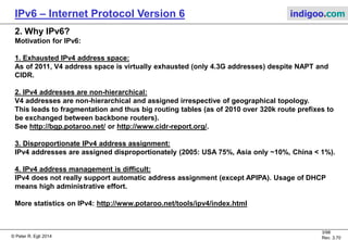 © Peter R. Egli 2016
3/107
Rev. 4.00
IPv6 – Internet Protocol Version 6 indigoo.com
1. Relevant IPv6 RFCs
RFC2460 „Internet Protocol, Version 6 (IPv6) Specification“
RFC4291 „IP Version 6 Addressing Architecture“
RFC3587 „IPv6 Global Unicast Address Format“
RFC4213 „Transition Mechanisms for IPv6 Hosts and Routers„
RFC3056 „Connection of IPv6 Domains via IPv4 Clouds„
RFC2529 „Transmission of IPv6 over IPv4 Domains without Explicit Tunnels„ („6over4“)
RFC4862 „IPv6 Stateless Address Autoconfiguration“
RFC6177 „IAB/IESG Recommendations on IPv6 Addresses“
RFC3484 „Default Address Selection for Internet Protocol version 6 (IPv6)“
RFC6145 „IP/ICMP Translation Algorithm“
RFC4861 „Neighbor discovery protocol“
RFC3879 "Deprecating Site Local Addresses"
RFC4147 "IANA IPv6 Registry"
RFC3849 "IPv6 Address Prefix Reserved for Documentation"
Various RFCs devoted to the different migration scenarios.
Obsoleted IPV6 concepts:
Some concepts in IPv6 have already been obsoleted (e.g. site-local unicast addresses).
These are left in this document for documentary purposes but are marked in
light grey text.
 