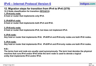 © Peter R. Egli 2016
30/107
Rev. 4.00
IPv6 – Internet Protocol Version 6 indigoo.com
12. Migration steps for transition from IPv4 to IPv6 (1/78)
12.1 Migration strategy:
IPv6 was designed with migration in mind (no „D-day“ where everything is moved to IPv6
on the dot of twelve o‘clock!).
Thus IPv4 and IPv6 will coexist for a long time to come, possibly forever!
There exist many different migration protocols for the different scenarios.
IPv4
Experimental IPv6
(e.g. 6Bone)
Phase 1
IPv4
ocean
Phase 2
IPv6
ocean
Phase 3
IPv6
only
Phase 4
IPv6
island
IPv4
island
IPv4  IPv6 translation
 