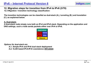 © Peter R. Egli 2016
31/107
Rev. 4.00
IPv6 – Internet Protocol Version 6 indigoo.com
12. Migration steps for transition from IPv4 to IPv6 (2/78)
12.2 Node classification for transition (RFC4213):
1. IPv4-only node:
A host or router that implements only IPv4.
2. IPv6/IPv4 node:
A host or router that implements both IPv4 and IPv6.
3. IPv6-only node:
A host or router that implements IPv6, but does not implement IPv4.
4. IPv6 node:
Any host or router that implements IPv6. IPv6/IPv4 and IPv6-only nodes are both IPv6 nodes.
5. IPv4 node:
Any host or router that implements IPv4. IPv6/IPv4 and IPv4-only nodes are both IPv4 nodes.
N.B.:
The terms host and node are usually used synonymously. The term host denotes the physical
machine that runs IPv4 and/or IPv6 while the term node is used to denote a logical
entity that implements IPv4 and/or IPv6.
 