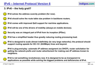 © Peter R. Egli 2016
4/107
Rev. 4.00
IPv6 – Internet Protocol Version 6 indigoo.com
2. Why IPv6?
Motivation for IPv6:
1. Exhausted IPv4 address space:
As of 2011, V4 address space is virtually exhausted (only 4.3G addresses) despite NAPT and
CIDR.
2. IPv4 addresses are non-hierarchical:
V4 addresses are non-hierarchical and assigned irrespective of geographical topology.
This leads to fragmentation and thus big routing tables (as of 2010 over 320k route prefixes to
be exchanged between backbone routers).
See http://bgp.potaroo.net/ or http://www.cidr-report.org/.
3. Disproportionate IPv4 address assignment:
IPv4 addresses are assigned disproportionately (2005: USA 75%, Asia only ~10%, China < 1%).
4. IPv4 address management is difficult:
IPv4 does not really support automatic address assignment (except APIPA). Usage of DHCP
means high administrative effort.
More statistics on IPv4: http://www.potaroo.net/tools/ipv4/index.html
 