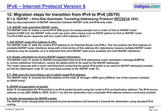 © Peter R. Egli 2016
48/107
Rev. 4.00
IPv6 – Internet Protocol Version 6 indigoo.com
12. Migration steps for transition from IPv4 to IPv6 (19/78)
B.1.4. ISATAP – Intra-Site Automatic Tunneling Addressing Protocol (RFC5214) (3/4):
Example ISATAP scenario (2/2):
ISATAP
routerIPv4
subnet
IPv6 router
Automatic ISATAP tunnel
IPv6
subnet
v4A: 48.64.1.1
DNS: isatap.example.com
IPv6-only node B:
v6A: 2001:0DB8:B:1::1
DNS: host.indigoo.com
IPv6/IPv4 (ISATAP) node A:
v4A: 16.32.1.1
ISATAP: FE80::5EFE.16.32.1.1
Encapsulated ISATAP packet:
V4 src. IP: 16.32.1.1
V4 dst. IP: 48.64.1.1
V6 src. IP: 2001:0DB8:A::5EFE.16.32.1.1
V6 dst. IP: 2001:0DB8:B:1::1
DNSv4/v6
server
DNS AAAA response:
2001:0DB8:B:1::1
DNS AAAA request:
host.indigoo.com
v6A: 2001:0DB8:A::1
DNS: isatap.example.com
Decapsulated ISATAP packet:
V6 src. IP: 2001:0DB8:A::5EFE.16.32.1.1
V6 dst. IP: 2001:0DB8:B:1::1
Decapsulated ISATAP packet:
V6 src. IP: 2001:0DB8:A::5EFE.16.32.1.1
V6 dst. IP: 2001:0DB8:B:1::1
v6A: Y
v6A: X
6
7
8
9
IPv6
network
Potential Router List (PRL):
48.64.1.1
1.2.3.4
 
