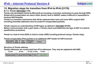 © Peter R. Egli 2016
49/107
Rev. 4.00
IPv6 – Internet Protocol Version 6 indigoo.com
12. Migration steps for transition from IPv4 to IPv6 (20/78)
B.1.4. ISATAP – Intra-Site Automatic Tunneling Addressing Protocol (RFC5214) (4/4):
Step by step explanation of ISATAP interaction between ISATAP node and IPv6-only node:
1./2. ISATAP node ascertains ISATAP router:
The ISATAP node 'A' makes a normal IPv4 DNS query for isatap.example.com in order to find an ISATAP router.
Instead of DNS (v4), the ISATAP node could use some other means such as DHCP options to find an ISATAP router.
The IPv4 DNS server responds with the router's IPv4 address 48.64.1.1.
3. Add ISATAP router IPv4 address to PRL:
The ISATAP node 'A' adds the routers IPv4 address to its Potential Router List (PRL). This list contains the IPv4 address of
available ISATAP router interfaces along with a time-to-live of this address (for redundancy reasons multiple ISATAP router
interfaces may be available, so it is important that each ISATAP node know available and valid ISATAP interfaces).
4./5. Router solicitation to receive ISATAP support information:
The ISATAP node 'A' sends an ISATAP-encapsulated (link-local IPv6 addresses) router solicitation message (ICMPv6)
to receive additional information, namely the global prefix to be used for the ISATAP addresses.
The router responds with a router advertisement containing the global IPv6 prefix to be used for ISATAP addresses (needed
so that the destination node 'B' can send back packets to the ISATAP node 'A').
6./7. DNS query for host.indigoo.com to obtain target IPv6 address:
The ISATAP node 'A' receives the IPv6 address of the node 'B' through a DNS query (DNSv4, one of the answers contains
an AAAA entry).
8. ISATAP-encapsulation of packet:
Node 'A' encapsulates the IPv6 packet in an IPv4 packet (tunnel) using the router's IPv4 as destination address. The IPv6 source
address is now 2001:0DB8:A::5EFE.16.32.1.1 so that the destination has a reachable IPv6 address where to send back packets.
9. Router decapsulates the ISATAP packet:
The ISATAP router decapsulates the packet (tunnel termination) and forwards it towards the destination using standard IPv6
routing.
 