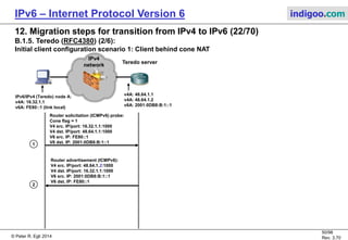 © Peter R. Egli 2016
50/107
Rev. 4.00
IPv6 – Internet Protocol Version 6 indigoo.com
12. Migration steps for transition from IPv4 to IPv6 (21/78)
B.1.5. Teredo (RFC4380) (1/6):
Teredo was developed mainly by Microsoft as tunneling a transition mechanism to pass through NATs.
Simple 6in4 encapsulation as used in 6to4, 6over4, 6in4 or ISATAP makes it difficult or impossible to
traverse NAT-firewalls.
Teredo is a transition mechanism that will be replaced when more and more NATs support 6to4
tunneling (translate addresses also for proto=41 encapsulated packets).
Teredo requires an understanding of NAT-types as defined in RFC3489 (STUN).
Before communication with a peer starts, a Teredo client must determine the type of NAT it is behind
(qualification procedure).
Teredo is a host to host (H2H) or host to router (H2R) tunneling protocol (using a Teredo relay).
Teredo encapsulates IPv6 packets in an additional UDP header for NAT-traversal:
Structure of Teredo address:
Teredo addresses are constructed from IPv4 addresses. They may be registered with DNS.
IPv4 header
Prot = 41
Payload
IPv6
header
TCP/UDP
header
UDP
header
32 bits 32 bits 32 bits16 bits 16 bits
Client IPv4T. server IPv4Router prefix Flags Port
 