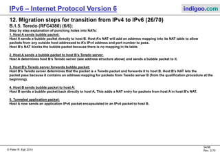 © Peter R. Egli 2016
54/107
Rev. 4.00
IPv6 – Internet Protocol Version 6 indigoo.com
12. Migration steps for transition from IPv4 to IPv6 (25/78)
B.1.5. Teredo (RFC4380) (5/6):
Step by step explanation of initial client configuration of a Teredo session:
Scenario 1: Cone NAT
1. Client sends an RS probe with cone flag=1:
The client sends an ICMPv6 router solicitation (RS) message to the Teredo server. The cone flag in the probe is set to 1.
2. Teredo server RA response:
The Teredo server responds with a router advertisment message (RA). Because the cone flag in the RS message was set to 1,
the server uses a different IPv4 address as source address (48.64.1.2 instead of 48.64.1.1).
If the client receives the RA message it knows that it is behind a cone NAT (different destination addresses use the same
mapped address). The client now constructs its Teredo IPv6 address (structure see above).
Scenario 2: Restricted cone NAT
1. Client sends an RS probe with cone flag=1:
As in scenario 1 the client sends an RS probe packet.
2. Teredo server RA response:
As in scenario 1 the server responds with an RA packet. The restricted cone NAT, however, blocks the packet.
3. Client sends RS probe with cone flag=0:
Because the client has not received the RA packet it, re-sends the RS probe, but sets the cone flag to 0.
4. Teredo server RA response:
Because the cone flag in the probe packet was set to 0, the server sends the RA packet from the IPv4 address on which it
received the RS probe packet (48.64.1.1).
5. Additional RS+RA to a different Teredo server:
The client sends an RS probe to the second Teredo server to check if it is behind a symmetric NAT.
If the client determines that it is behind a symmetric NAT communication stops. The client constructs its Teredo IPv6 address.
 