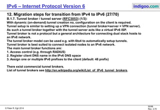 © Peter R. Egli 2016
55/107
Rev. 4.00
IPv6 – Internet Protocol Version 6 indigoo.com
12. Migration steps for transition from IPv4 to IPv6 (26/78)
B.1.5. Teredo (RFC4380) (6/6):
Step by step explanation of punching holes into NATs:
1. Host A sends bubble packet:
Host A sends a bubble packet directly to host B. Host A’s NAT will add an address mapping into its NAT table to allow
packets from any outside host addressed to A’s IPv4 address and port number to pass.
Host B’s NAT blocks the bubble packet because there is no mapping in its table.
2. Host A sends a bubble packet to host B’s Teredo server:
Host A determines host B’s Teredo server (see address structure above) and sends a bubble packet to it.
3. Host B’s Teredo server forwards bubble packet:
Host B’s Teredo server determines that the packet is a Teredo packet and forwards it to host B. Host B’s NAT lets the
packet pass because it contains an address mapping for packets from Teredo server B (from the qualification procedure at the
beginning).
4. Host B sends bubble packet to host A:
Host B sends a bubble packet back directly to host A. This adds a NAT entry for packets from host A in host B’s NAT.
5. Tunneled application packet:
Host A now sends an application IPv6 packet encapsulated in an IPv4 packet to host B.
 