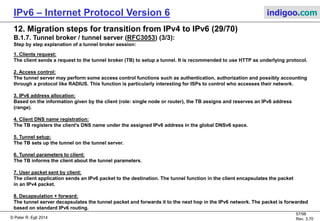 © Peter R. Egli 2016
57/107
Rev. 4.00
IPv6 – Internet Protocol Version 6 indigoo.com
12. Migration steps for transition from IPv4 to IPv6 (28/78)
B.1.7. Tunnel broker / tunnel server (RFC3053) (2/3):
Tunnel brokers create tunnels on demand (act like an IPv6 Network Access Server, NAS).
IPv4/IPv6 node A:
v4A: 16.32.1.1
v6A: 2001:0DB8:A:1::1 (assigned)
DNS: indigoo.com
Tunnel broker
v4A: 48.64.1.1
IPv4 Internet IPv6
Internet
IPv6-only node B:
v6A: 2001:0DB8:B:1::2
HTTP-based tunnel request:
V4 src. IP: 16.32.1.1
V4 dst. IP: 48.64.1.1
Client IPv4: 16.32.1.1
Client name: indigoo.com
Client function:
[standalone host | router]
Inform client about
tunnel parameters:
Tunnel v4A: 48.64.16.1
Tunnel server
v4A: 48.64.16.1
Access control
(AAA, RADIUS)
Client DB
(e.g. RADIUS
AAA server)
DNSv6 server
Register DNS
indigoo.com @
2001:0DB8:A:1::1
Assign IPv6
prefix
2001:0DB8:B::1
Setup tunnel
v6A: 2001:0DB8:A:1:2::1
IPv6 routing:
2001:0DB8:A:1:1::1
reachable through
2001:0DB8:A/36
1
2
3
4
5
6
7
Tunnel packet:
V4 src. IP: 16.32.1.1
V4 dst. IP: 48.64.16.1
V6 src. IP: 2001:0DB8:A:1::1
V6 dst. IP: 2001:0DB8:B:1::2
Decapsulated native IPv6 packet:
V6 src. IP: 2001:0DB8:A:1::1
V6 dst. IP: 2001:0DB8:B:1::2
v4A: 48.64.16.1
8
 