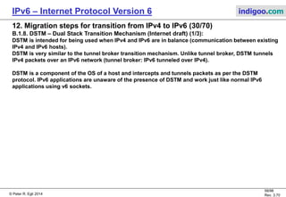 © Peter R. Egli 2016
58/107
Rev. 4.00
IPv6 – Internet Protocol Version 6 indigoo.com
12. Migration steps for transition from IPv4 to IPv6 (29/78)
B.1.7. Tunnel broker / tunnel server (RFC3053) (3/3):
Step by step explanation of a tunnel broker session:
1. Clients request:
The client sends a request to the tunnel broker (TB) to setup a tunnel. It is recommended to use HTTP as underlying protocol.
2. Access control:
The tunnel server may perform some access control functions such as authentication, authorization and possibly accounting
through a protocol like RADIUS. This function is particularly interesting for ISPs to control who accesses their network.
3. IPv6 address allocation:
Based on the information given by the client (role: single node or router), the TB assigns and reserves an IPv6 address
(range).
4. Client DNS name registration:
The TB registers the client's DNS name under the assigned IPv6 address in the global DNSv6 space.
5. Tunnel setup:
The TB sets up the tunnel on the tunnel server.
6. Tunnel parameters to client:
The TB informs the client about the tunnel parameters.
7. User packet sent by client:
The client application sends an IPv6 packet to the destination. The tunnel function in the client encapsulates the packet
in an IPv4 packet.
8. Decapsulation + forward:
The tunnel server decapsulates the tunnel packet and forwards it to the next hop in the IPv6 network. The packet is forwarded
based on standard IPv6 routing.
 
