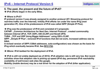 © Peter R. Egli 2016
6/107
Rev. 4.00
IPv6 – Internet Protocol Version 6 indigoo.com
4. Main differencies between IPv4 and IPv6
1. Header is simplified, has fixed size (40bytes); IPv6 introduces the concept of (optional)
extension headers for fragmentation, header options etc.
2. Header checksum removed; this function is already covered by layer 2 protocols (e.g.
Ethernet and Frame Relay). Anyway, the IPv4 checksum does not provide Forward Error
Correction (possibility to correct errors based on the checksum) thus it is basically useless
(routers have to drop errored packet anyway).
3. Bigger addresses (128 bits as opposed to 32 bits in IPv4).
Total lengthTOSIHLVer.
Identification Frag. Fragment offset
TTL Protocol Header checksum
IP source address
IP destination address
Optional IP options
IPv4 header: IPv6 header:
Field retained in IPv6.
Function / field retained in IPv6, but used/encoded differently.
Field discarded in IPv6.
Flow labelT. classVer.
Payload length
IP source address
Next H. Hop limit
IP destination address
Optional extension headers
 