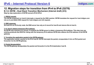 © Peter R. Egli 2016
60/107
Rev. 4.00
IPv6 – Internet Protocol Version 6 indigoo.com
12. Migration steps for transition from IPv4 to IPv6 (31/78)
B.1.8. DSTM – Dual Stack Transition Mechanism (Internet draft) (2/3):
DSTM scenario 1: IPv6  IPv4
DSTM
gateway
IPv6
network
DSTM tunnel
IPv4-only node B:
v4A: 48.64.16.1
DNS: host.indigoo.com
IPv6/IPv4 (DSTM) node A:
Temp. v4A: 16.32.1.1
v6A: 2001:0DB8:A:1::1
DNSv6
server
DSTM
server
IPv4
network
DNSv4
server
DNSv6 request:
host.indigoo.com
1
DNS A response:
48.64.16.1
2
IPv4 address request
(e.g. DHCPv6)3
Temporary IPv4 address + DSTM
gateway IPv6 address
4
v4A: 48.64.1.1
Tunnel packet:
V4 src. IP: 16.32.1.1
V4 dst. IP: 48.64.16.1
V6 src. IP: 2001:0DB8:A:1::1
V6 dst. IP: 2001:0DB8:A:1::2
Decapsulated native IPv4 packet:
V4 src. IP: 16.32.1.1
V4 dst. IP: 48.64.16.1
5
6
v6A: 2001:0DB8:A:1::2
 