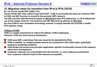 © Peter R. Egli 2016
63/107
Rev. 4.00
IPv6 – Internet Protocol Version 6 indigoo.com
12. Migration steps for transition from IPv4 to IPv6 (34/78)
B.1.9. 6rd (RFC5969) (2/2):
Structure of the 6to4 IPv6 address:
6rd uses an ISP IPv6 prefix (e.g. 2001:0DB8) plus the full IPv4 address assigned to the customer
as 6rd prefix.
Within a 6rd domain (part of provider IPv4 network where one single IPv6 prefix is used for 6rd),
multiple IPv4 addresses can be aggregated. In this case, only a portion of the IPv4 address with
the relevant low order address bits are used by the CE router to automatically create a 6rd
address.
Example:
6rd prefix: 2001:0DB8/16
IPv4 addresses in 6rd domain: 10.192.0.0/10 (hex notation: 0A.C0.00.00)
6rd delegated prefix: 2001:0DB8:C000:00/56
IPv6 network prefix: 2001:0DB8:C000:0001/64
In case all IPv4 addresses can be aggregated to 10.0.0.0/8, only the low order 24 bits of the IPv4
address are used by the CE router to create 6rd delegated prefixes. This frees some bits for
use as subnet ID.
6rd prefix IPv4 addr. Subn. Interface ID
n bits o bits m bits 128 – n – o – m bits
6rd delegated prefix
IPv6 network prefix
 