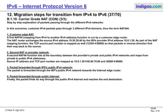 © Peter R. Egli 2016
65/107
Rev. 4.00
IPv6 – Internet Protocol Version 6 indigoo.com
12. Migration steps for transition from IPv4 to IPv6 (36/78)
B.1.10. Carrier Grade NAT (CGN) (2/3):
Scenario with customer NAT and CGN (NAT444):
Customer
edge router
with NATCustomer
IPv4,
RFC1918 ISP
router
with
CGN/LSN
IPv4 host:
v4A: 192.168.0.10/24
(RFC1918 private IPv4)
IPv4 host:
v4A: 48.64.16.1
ISP
IPv4 network,
RFC1918
addresses
v4A: 10.0.1.10/32
(RFC1918 private IPv4)
Customer
edge router
with NATCustomer
IPv4,
RFC1918
IPv4 host:
v4A: 10.20.30.40/24
(RFC1918 private IPv4)
v4A: 10.0.1.20/32
(RFC1918 private IPv4)
ISP
IPv4 network,
public IPv4
addresses
IPv4 Internet
ISP
edge
router
v4A: 50.60.70.80/32
(public IPv4 address)
1
IPv4 packet:
V4 src. IP: 10.20.30.40
TCP src. port: 12345
V4 dst. IP: 48.64.16.1
2
IPv4 packet:
V4 src. IP: 10.0.1.20
TCP src. port: 30000
V4 dst. IP: 48.64.16.1
3
IPv4 packet:
V4 src. IP: 50.60.70.80
TCP src. port: 40000
V4 dst. IP: 48.64.16.1
4
IPv4 packet:
V4 src. IP: 50.60.70.80
TCP src. port: 40000
V4 dst. IP: 48.64.16.1
 