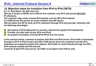© Peter R. Egli 2016
66/107
Rev. 4.00
IPv6 – Internet Protocol Version 6 indigoo.com
12. Migration steps for transition from IPv4 to IPv6 (37/78)
B.1.10. Carrier Grade NAT (CGN) (3/3):
Step by step explanation of packets passing through the different IPv4 networks:
In this scenarios, customer IPv4 packets pass through 3 different IPv4 domains, thus the term NAT444.
1. Customer edge NAT:
A first NAT44 (mapping from IPv4 to another IPv4 address) function is run by a customer edge router.
The NAT router exchanges the source IPv4 address 10.20.30.40 by the ISPs provider IPv4 address 10.0.1.20. As part of the NAT
mapping function, the TCP source port number is mapped as well (1234530000) so that packets in reverse direction find
their way back to the source.
2. Second NAT in provider network:
A second NAT44 function sits at the boundary between the provider's private and public IPv4 networks and maps from
private to public IPv4 addresses.
Source IP address and TCP port number are mapped as 10.0.1.2050.60.70.80 and 3000040000.
3. Packet forwarded through IPS's public IPv4 network:
The packet is forwarded through the ISP's public IPv4 network towards the Internet edge router.
4. Packet forwarded through public Internet:
Finally, the packet finds its way through the public IPv4 Internet and reaches the end destination.
 