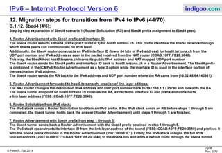 © Peter R. Egli 2016
72/107
Rev. 4.00
IPv6 – Internet Protocol Version 6 indigoo.com
12. Migration steps for transition from IPv4 to IPv6 (43/78)
B.1.12. 6bed4 (3/6):
Step by step explanation of 6bed4 scenario 1 (Router Solicitation (RS) and 6bed4 prefix assignment to 6bed4 peer):
1. DHCPv4 transaction:
The IPv4 stack of the 6bed4 peer performs an IPv4 DHCP transaction and obtains an IPv4 address (192.168.1.1), an IPv4 DNS
server address and an IPv4 default gateway address.
2. Router Solicitation by 6bed4 tunnel:
In order to obtain a routable IPv6 prefix and interface ID, the 6bed4 tunnel on host0.terzana.ch sends an IPv6 Router Solicitation
packet through the static tunnel to the 6bed4 router.
This RS packet is important to create a NAT-mapping in the NAT-router.
The IPv4 address and UDP port number of the 6bed4 tunnel endpoint on the 6bed4 router may be obtained through different
ways outside the scope of 6bed4 such as:
a. Hardcoded in 6bed4 tunnel (not recommended due to inflexibility)
b. Anycast address (also hardcoded in tunnel, but needs not to be changed when the 6bed4 host is moved to a different network)
c. DHCP option
d. DNS query
The IPv6 source address of the RS packet is some link-local address that is irrelevant for the operation of 6bed4.
The IPv6 RS packet is encapsulated in a UDP/IPv4 packet to be sent to the 6bed4 router.
The default UDP port number used for the tunnel encapsulation is 25790 which reads as 0xBE64 in hexadecimal (IANA approval
pending) in a 6bed4 created IPv6 address.
3. NAT-mapping of IPv4 address and UDP port number:
The NAT router translates the private source IPv4 address (192.168.1.1) and UDP port number (25790) to the NAT’s public
IPv4 address (16.32.48.64) and a mapped UDP port number (43981 = 0xABCD). The NAT-mapping is added to the
NAT-mapping-table and ensures that return packets to host0.terzana.ch are passed by the NAT router.
 