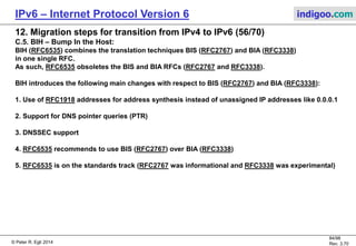 © Peter R. Egli 2016
84/107
Rev. 4.00
IPv6 – Internet Protocol Version 6 indigoo.com
12. Migration steps for transition from IPv4 to IPv6 (55/78)
C.1. NAT-PT – Network Address Translation, Port Transl. (RFC2766, obsoleted by RFC4966):
NAT-PT combines address translation together with protocol translation as defined in RFC2765.
NAT-PT maintains a pool of uniqe IPv4 addresses that are dynamically assigned to IPv6 hosts (stateful
translation as the mapping of IPv6 to IPv4 must be maintained in tables).
NAT-PT comes in 2 flavors:
a. Basic NAT-PT:
Translation of IP addresses only.
Maps 1 IPv6 address to 1 IPv4 address (1:1 mapping). Problem: IPv4 address depletion.
b. NAPT-PT:
Address (IP) and port translation.
Multiple IPv6 address are mapped to 1 common IPv4 address (conserves IPv4 addresses).
1 IPv6 address is mapped to a TCP/UDP port number.
NAT-PT is obsoleted by RFC4966 due to various technical problems that hamper the deployment
of IPv6.
IPv6/IPv4 dual-stack router
Operations:
a. Address translations
b. Protocol translations
IPv4
network
IPv6
network
IPv6 host
IPv6
addr.
pool
IPv4
addr.
pool
Port map:
IPv6 addr.  UDP port
IPv6 host
 