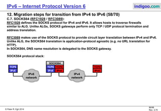 © Peter R. Egli 2016
86/107
Rev. 4.00
IPv6 – Internet Protocol Version 6 indigoo.com
12. Migration steps for transition from IPv4 to IPv6 (57/78)
C.2. SIIT - Stateless IP/ICMP Translation (RFC2765) (2/3):
Step by step explanation of SIIT transaction:
1.+2. DNSv4 request:
SIIT does not define how a SIIT host obtains a SIIT destination IPv6 address. This may be through standard IPv6 DNS lookup
or some other mechanism.
The obtained destination address is the IPv4-mapped address.
3. IPv6 packet:
The IPv6 IP layer constructs a packet where the IPv6 destination address is the destination's IPv4-mapped address and the IPv6
source address is the source's IPv4-translated address.
4. SIIT packet interception and header translation:
The SIIT layer in the stack intercepts the packet. Because the IPv6 dest. address is an IPv4-mapped address (=trigger), SIIT
translates the IP header from V6 to V4 with the following mappings (64 direction):
Protocol = IPv6 next header field value
Src. IP addr. = Low order 32 bits of IPv6 src. addr.
Dst. IP addr. = Low order 32 bits of IPv6 dst. addr.
In the reverse direction (46) the mappings are:
Next header = IPv4 protocol field value
Src. IP addr. = ::FFFF:0:A.B.C.D (IPv4-translated addr.)
Dst. IP addr. = ::FFFF:A.B.C.D (IPv4-mapped addr.)
 