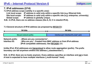 © Peter R. Egli 2016
9/107
Rev. 4.00
IPv6 – Internet Protocol Version 6 indigoo.com
7. IPv6 addresses (1/14)
7.1 IPv6 address types:
A. Unicast address:
Same as IPv4 unicast address.
B. Multicast address:
In IPv4 there were multicast addresses, but only
for experimental use. Multicast addresses
are an integral part of IPv6.
Multicast addresses: FF0x::<group ID>
x=1 = interface local
x=2 = link local
x=5 = site local
x=E = global
C. Anycast address:
Anycast addresses are new in IPv6.
Anycast packets are routed to the nearest host.
The nearest host is ascertained by routing protocols.
Anycast addresses are syntactically indistinguishable from unicast addresses.
Anycast address = configuration of same unicast address on multiple interfaces and configuration of
routing such that it routes a packet to this address to the nearest interface having this address.
N.B.: There are no broadcast addresses in IPv6 (multicast replaces broadcast).
 