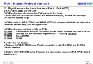 © Peter R. Egli 2016
90/107
Rev. 4.00
IPv6 – Internet Protocol Version 6 indigoo.com
12. Migration steps for transition from IPv4 to IPv6 (61/78)
C.3. BIS - Bump In the Stack (RFC2767) (3/4):
Step by step explanation of BIS scenarios 1-3 (1/2):
1. DNSv4 request:
The v4 application makes a DNS A request for host.indigoo.com (v4 request).
2. Extension name resolver DNS request interception:
The extension name resolver (part of the BIS stack) intercepts the DNSv4 request and converts it into a V4/v6 request (A and
AAAA request). The DNS server may be an IPv4 or IPv6 host.
3. DNS AAAA response:
Scenario 1 (IPv4/IPv6):
The DNS server responds with an A and AAAA response.
Scenario 2 (IPv6-only):
The DNS server responds with an AAAA response only.
Scenario 3 (IPv4-only):
The DNS server responds with an A response only.
4. Add mapping between IPv4 and IPv6 address:
Scenario 1 (IPv4/IPv6):
The extension name resolver instructs the address mapper and translator to add a mapping between the received IPv4 and
IPv6 addresses to the mapping table (::FFFF.48.64.1.1  48.64.1.1).
Scenario 2 (IPv6-only):
The extension name resolver instructs the address mapper and translator to allocate a free IPv4 address from the address pool
and to add the mapping between the IPv4 and IPv6 address to the mapping table (2001:0DB8:B:1::1  48.64.1.1).
Scenario 3 (IPv4-only):
As there is no IPv6 address there is no mapping between IPv4 and IPv6. The transaction continues with IPv4 only.
 