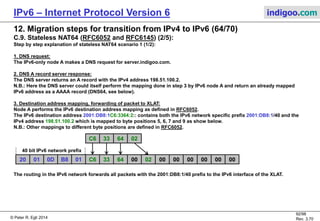 © Peter R. Egli 2016
92/107
Rev. 4.00
IPv6 – Internet Protocol Version 6 indigoo.com
12. Migration steps for transition from IPv4 to IPv6 (63/78)
C.4. BIA - Bump In the API (RFC3338):
Similar to BIS, but the purpose of BIA is to allow IPv4 applications to communicate over an IPv6
network.
Unlike BIS, BIA translates between IPv4 and IPv6 APIs (socket layer). BIA is implemented as a layer
between the application and the transport layer (TCP, UDP).
The BIA scenarios are very similar to BIS (also see scenarios above). Instead of translating IPv4
headers (translator), BIA translates the socket API calls, so there is no need to translate IPv4 headers.
BIA stack:
The extension name resolver intercepts IPv4 DNS queries (A queries) and creates an additional query
for A (IPv4) and AAAA (IPv6) queries.
The function mapper component translates the IPv4 socket calls into corresponding IPv6 socket calls.
The address mapper is responsible for storing the IPv4 to IPv6 address pairs (allocates IPv4
addresses from the unassigned range 0.0.0.0/24).
Ethernet
Socket API (IPv4, IPv6)
BIA: API translator
IPv4 Application
Function
mapper
Addr.
mapper
Name
resolver
TCP/IPv6TCP/IPv4
 