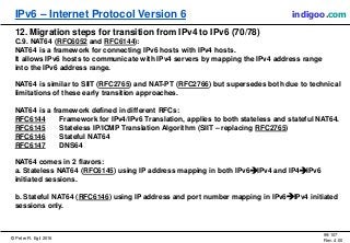 © Peter R. Egli 2016
99/107
Rev. 4.00
IPv6 – Internet Protocol Version 6 indigoo.com
12. Migration steps for transition from IPv4 to IPv6 (70/78)
C.9. NAT64 (RFC6052 and RFC6144):
NAT64 is a framework for connecting IPv6 hosts with IPv4 hosts.
It allows IPv6 hosts to communicate with IPv4 servers by mapping the IPv4 address range
into the IPv6 address range.
NAT64 is similar to SIIT (RFC2765) and NAT-PT (RFC2766) but supersedes both due to technical
limitations of these early transition approaches.
NAT64 is a framework defined in different RFCs:
RFC6144 Framework for IPv4/IPv6 Translation, applies to both stateless and stateful NAT64.
RFC6145 Stateless IP/ICMP Translation Algorithm (SIIT – replacing RFC2765)
RFC6146 Stateful NAT64
RFC6147 DNS64
NAT64 comes in 2 flavors:
a. Stateless NAT64 (RFC6145) using IP address mapping in both IPv6IPv4 and IP4IPv6
initiated sessions.
b. Stateful NAT64 (RFC6146) using IP address and port number mapping in IPv6IPv4 initiated
sessions only.
 