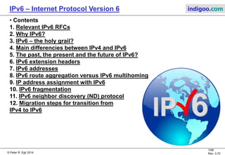 © Peter R. Egli 2016
1/107
Rev. 4.00
IPv6 – Internet Protocol Version 6 indigoo.com
Peter R. Egli
INDIGOO.COM
OVERVIEW OF IPv6, THE FUTURE
PROTOCOL FOR SCALING UP THE INTERNET
AND ENABLING THE INTERNET OF THINGS
IPv6
INTERNET PROTOCOL V6
 