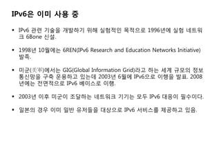 IPv6? ?? ?? ?

? IPv6 ?? ??? ???? ?? ???? ???? 1996?? ?? ???
  ? 6Bone ??.

? 1998? 10??? 6REN(IPv6 Research and Education Networks Initiative)
  ??.

? ??(܊)??? GIG(Global Information Grid)?? ?? ?? ??? ??
  ???? ?? ???? ??? 2003? 6?? IPv6?? ??? ??. 2008
  ??? ????? IPv6 ???? ??.

? 2003? ?? ??? ???? ???? ??? ?? IPv6 ??? ????.

? ??? ?? ?? ?? ???? ???? IPv6 ???? ???? ??.
 