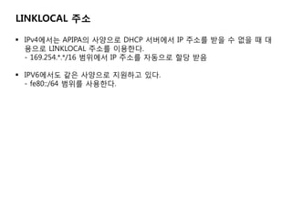 LINKLOCAL ??

? IPv4??? APIPA? ???? DHCP ???? IP ??? ?? ? ?? ? ?
  ??? LINKLOCAL ??? ????.
  - 169.254.*.*/16 ???? IP ??? ???? ?? ??

? IPV6??? ?? ???? ???? ??.
  - fe80::/64 ??? ????.
 
