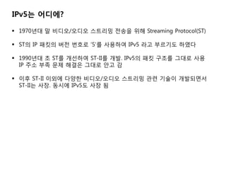 IPv5? ????

? 1970?? ? ???/??? ???? ??? ?? Streaming Protocol(ST)

? ST? IP ??? ?? ??? 5? ???? IPv5 ?? ???? ???

? 1990?? ? ST? ???? ST-II? ??. IPv5? ?? ??? ??? ??
  IP ?? ?? ?? ??? ??? ?? ?

? ?? ST-II ??? ??? ???/??? ???? ?? ??? ?????
  ST-II? ??. ??? IPv5? ?? ?
 