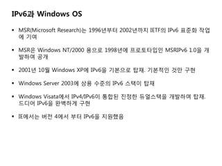 IPv6? Windows OS

? MSR(Microsoft Research)? 1996??? 2002??? IETF? IPv6 ??? ??
  ? ??

? MSR? Windows NT/2000 ??? 1998?? ?????? MSRIPv6 1.0? ?
  ??? ??

? 2001? 10? Windows XP? IPv6? ???? ??. ???? ?? ??

? Windows Server 2003? ?? ??? IPv6 ??? ??

? Windows Visata?? IPv4/IPv6? ??? ??? ????? ???? ??.
  ??? IPv6? ???? ??

? IE??? ?? 4?? ?? IPv6? ????
 