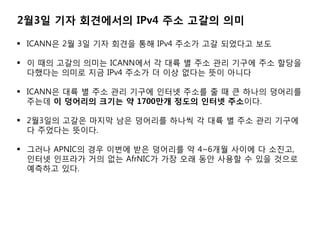 2?3? ?? ????? IPv4 ?? ??? ??

? ICANN? 2? 3? ?? ??? ?? IPv4 ??? ?? ???? ??

? ? ?? ??? ??? ICANN?? ? ?? ? ?? ?? ??? ?? ???
  ???? ??? ?? IPv4 ??? ? ?? ??? ?? ???

? ICANN? ?? ? ?? ?? ??? ??? ??? ? ? ? ??? ????
  ??? ? ???? ??? ? 1700?? ??? ??? ????.

? 2?3?? ??? ??? ?? ???? ??? ? ?? ? ?? ?? ???
  ? ???? ???.

? ??? APNIC? ?? ??? ?? ???? ? 4~6?? ??? ? ???,
  ??? ???? ?? ?? AfrNIC? ?? ?? ?? ??? ? ?? ???
  ???? ??.
 