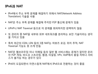 IPv6? NAT

? IPv4?? ?? ?? ??? ???? ??? NAT(Network Address
  Translation) ??? ??

? NAT? ?? ?? ??? ??? ??? P2P ??? ??? ??

? UPnP? NAT Traversal ??? ? ??? ????? ???? ??

? ? ??? ? NAT? ??? ?? ????? ???? ?? ????? ??
  ? ??? ??

? ?? ??? CGN, LSN ?? 3? NAT? ??? ??, ?? ??, NAT
  Traversal ??? ? ?? ??

? NAT? ????? ?? ??? ?? ?? ? ????? ??? ??? ??
  ? P2P ??, ??? ????, ??, ???, VPn, VoIP?? ?? ??? ??
  ?? ??? ?? ??? ??

? IPv6? ????? ????? NAT?? IPv6?? ???? ?? ??
 